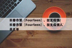 长春市第〖Fourteen〗、批无疫情/长春市第〖Fourteen〗、批无疫情人员名单