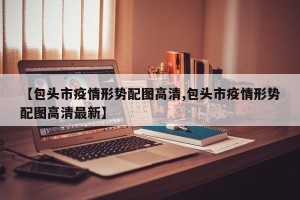 【包头市疫情形势配图高清,包头市疫情形势配图高清最新】