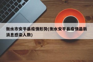 衡水市安平县疫情形势(衡水安平县疫情最新消息感染人数)