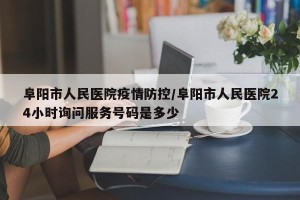 阜阳市人民医院疫情防控/阜阳市人民医院24小时询问服务号码是多少