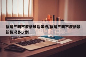 福建三明市疫情风险等级/福建三明市疫情最新情况多少例