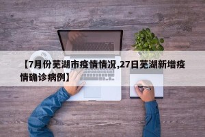 【7月份芜湖市疫情情况,27日芜湖新增疫情确诊病例】