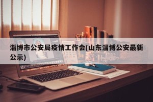 淄博市公安局疫情工作会(山东淄博公安最新公示)