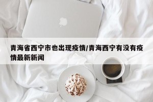青海省西宁市也出现疫情/青海西宁有没有疫情最新新闻