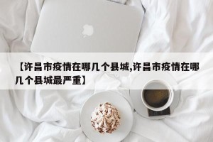 【许昌市疫情在哪几个县城,许昌市疫情在哪几个县城最严重】