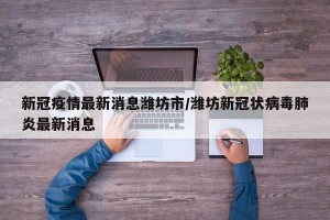 新冠疫情最新消息潍坊市/潍坊新冠状病毒肺炎最新消息
