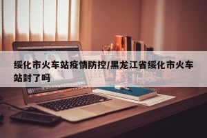 绥化市火车站疫情防控/黑龙江省绥化市火车站封了吗