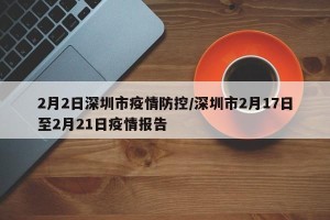 2月2日深圳市疫情防控/深圳市2月17日至2月21日疫情报告