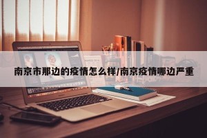 南京市那边的疫情怎么样/南京疫情哪边严重