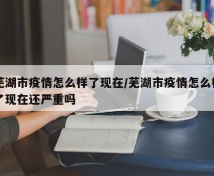 芜湖市疫情怎么样了现在/芜湖市疫情怎么样了现在还严重吗