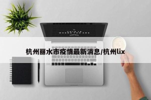 杭州丽水市疫情最新消息/杭州lix