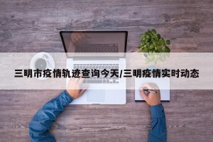三明市疫情轨迹查询今天/三明疫情实时动态