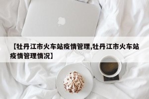 【牡丹江市火车站疫情管理,牡丹江市火车站疫情管理情况】