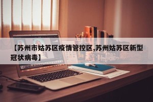 【苏州市姑苏区疫情管控区,苏州姑苏区新型冠状病毒】