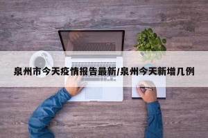 泉州市今天疫情报告最新/泉州今天新增几例