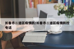 长春市二道区疫情防/长春市二道区疫情防控电话