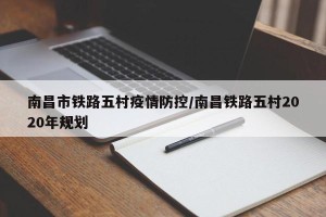 南昌市铁路五村疫情防控/南昌铁路五村2020年规划
