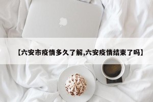 【六安市疫情多久了解,六安疫情结束了吗】