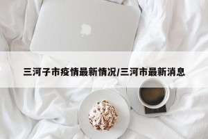 三河子市疫情最新情况/三河市最新消息
