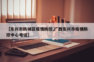 【东兴市防城区疫情防控,广西东兴市疫情防控中心电话】