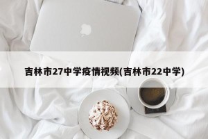 吉林市27中学疫情视频(吉林市22中学)