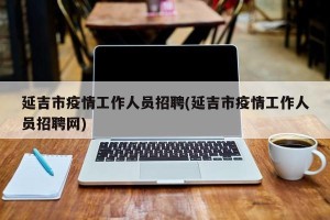 延吉市疫情工作人员招聘(延吉市疫情工作人员招聘网)