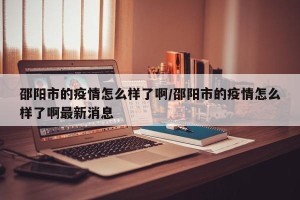 邵阳市的疫情怎么样了啊/邵阳市的疫情怎么样了啊最新消息