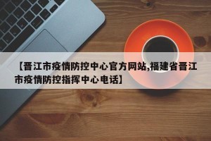 【晋江市疫情防控中心官方网站,福建省晋江市疫情防控指挥中心电话】