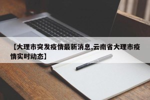 【大理市突发疫情最新消息,云南省大理市疫情实时动态】