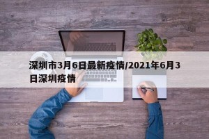 深圳市3月6日最新疫情/2021年6月3日深圳疫情
