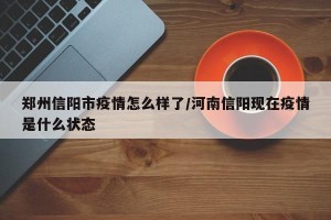 郑州信阳市疫情怎么样了/河南信阳现在疫情是什么状态