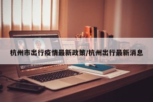 杭州市出行疫情最新政策/杭州出行最新消息