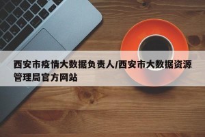 西安市疫情大数据负责人/西安市大数据资源管理局官方网站