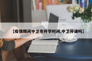 【疫情期间中卫市开学时间,中卫停课吗】