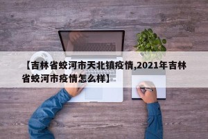 【吉林省蛟河市天北镇疫情,2021年吉林省蛟河市疫情怎么样】