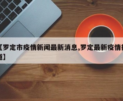 【罗定市疫情新闻最新消息,罗定最新疫情报道】