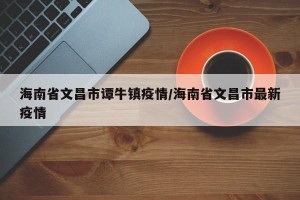 海南省文昌市谭牛镇疫情/海南省文昌市最新疫情