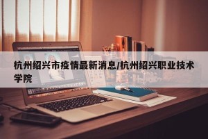 杭州绍兴市疫情最新消息/杭州绍兴职业技术学院