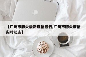 【广州市肺炎最新疫情报告,广州市肺炎疫情实时动态】