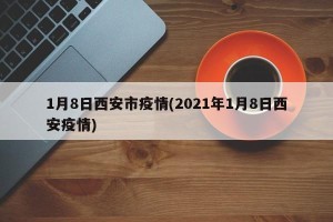 1月8日西安市疫情(2021年1月8日西安疫情)