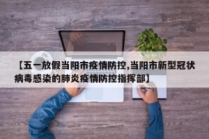 【五一放假当阳市疫情防控,当阳市新型冠状病毒感染的肺炎疫情防控指挥部】