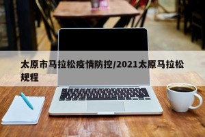 太原市马拉松疫情防控/2021太原马拉松规程