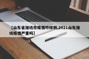 【山东省潍坊市疫情咋样啊,2021山东潍坊疫情严重吗】