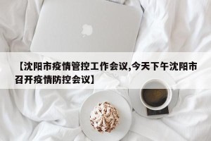 【沈阳市疫情管控工作会议,今天下午沈阳市召开疫情防控会议】