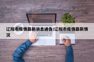 辽阳市疫情最新消息通告/辽阳市疫情最新情况
