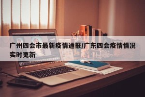 广州四会市最新疫情通报/广东四会疫情情况实时更新