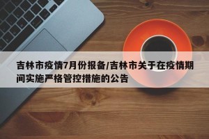 吉林市疫情7月份报备/吉林市关于在疫情期间实施严格管控措施的公告