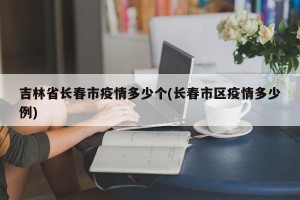 吉林省长春市疫情多少个(长春市区疫情多少例)