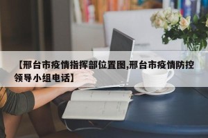 【邢台市疫情指挥部位置图,邢台市疫情防控领导小组电话】