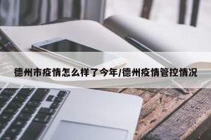德州市疫情怎么样了今年/德州疫情管控情况